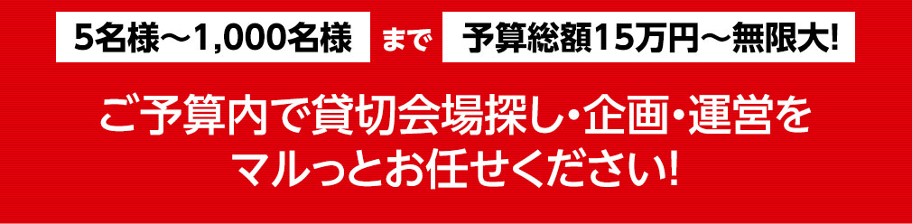 5名様〜1,000名様まで予算総額15万円〜無限大！ご予算内で貸切会場探し・企画・運営をマルっとお任せください！